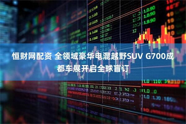 恒财网配资 全领域豪华电混越野SUV G700成都车展开启全球盲订