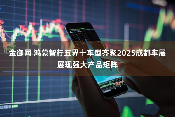 金御网 鸿蒙智行五界十车型齐聚2025成都车展展现强大产品矩阵