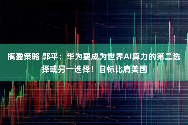 摛盈策略 郭平：华为要成为世界AI算力的第二选择或另一选择！目标比肩美国