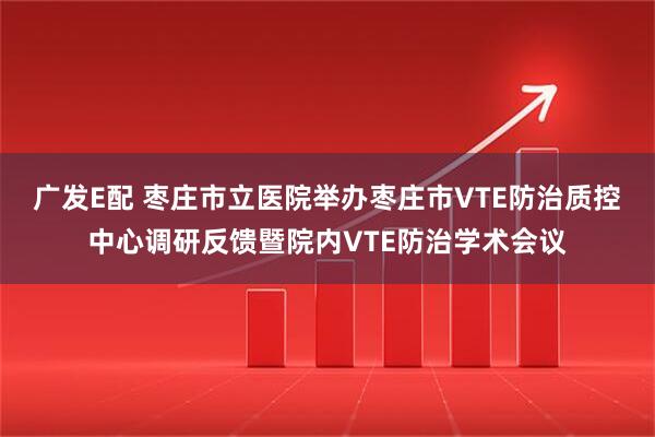 广发E配 枣庄市立医院举办枣庄市VTE防治质控中心调研反馈暨院内VTE防治学术会议