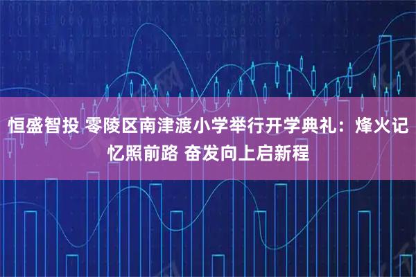 恒盛智投 零陵区南津渡小学举行开学典礼：烽火记忆照前路 奋发向上启新程