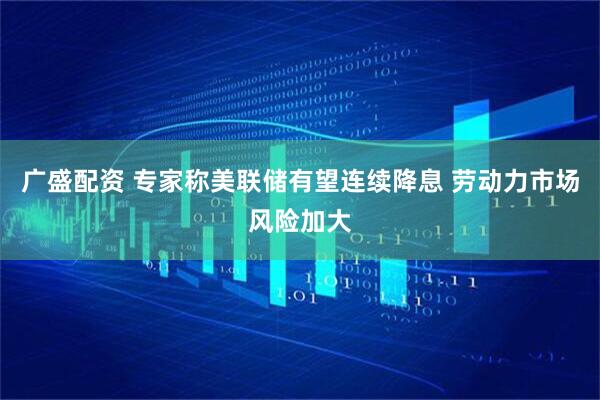 广盛配资 专家称美联储有望连续降息 劳动力市场风险加大