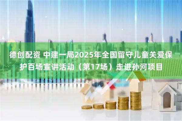 德创配资 中建一局2025年全国留守儿童关爱保护百场宣讲活动（第17场）走进孙河项目
