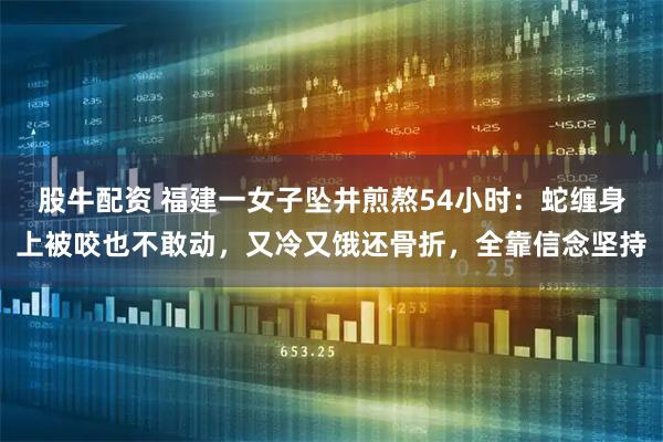 股牛配资 福建一女子坠井煎熬54小时：蛇缠身上被咬也不敢动，又冷又饿还骨折，全靠信念坚持