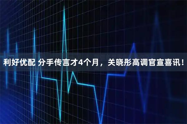 利好优配 分手传言才4个月，关晓彤高调官宣喜讯！