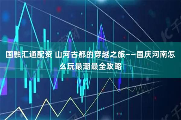 国融汇通配资 山河古都的穿越之旅——国庆河南怎么玩最潮最全攻略