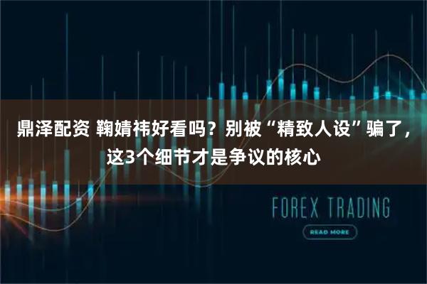 鼎泽配资 鞠婧祎好看吗？别被“精致人设”骗了，这3个细节才是争议的核心