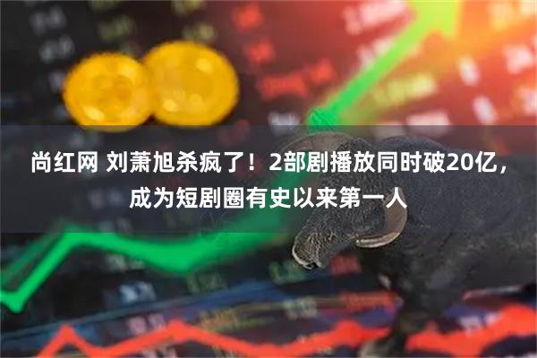 尚红网 刘萧旭杀疯了！2部剧播放同时破20亿，成为短剧圈有史以来第一人