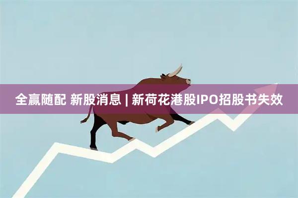 全赢随配 新股消息 | 新荷花港股IPO招股书失效