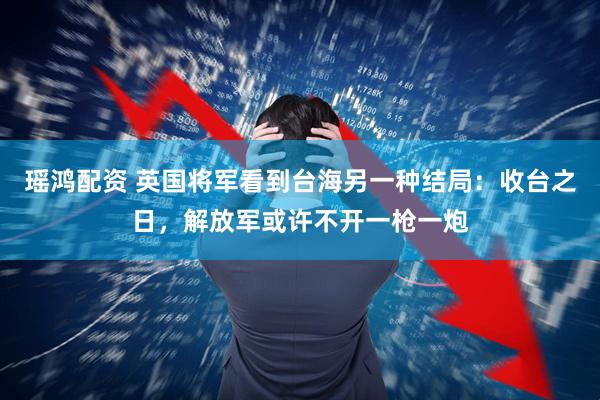瑶鸿配资 英国将军看到台海另一种结局：收台之日，解放军或许不开一枪一炮