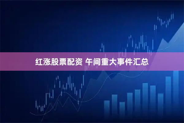红涨股票配资 午间重大事件汇总