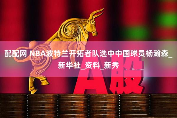 配配网 NBA波特兰开拓者队选中中国球员杨瀚森_新华社_资料_新秀