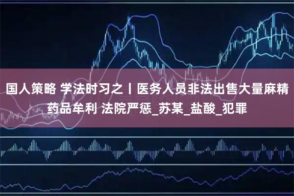 国人策略 学法时习之丨医务人员非法出售大量麻精药品牟利 法院严惩_苏某_盐酸_犯罪