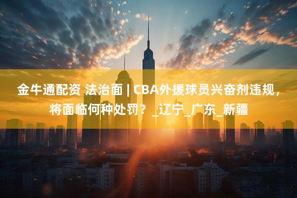 金牛通配资 法治面 | CBA外援球员兴奋剂违规，将面临何种处罚？_辽宁_广东_新疆
