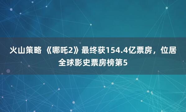 火山策略 《哪吒2》最终获154.4亿票房，位居全球影史票房榜第5