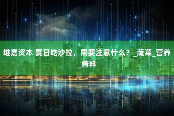 维嘉资本 夏日吃沙拉，需要注意什么？_蔬菜_营养_酱料