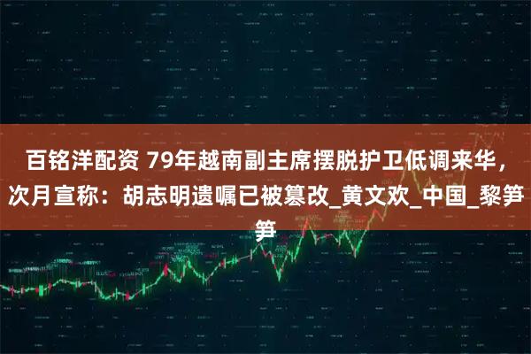 百铭洋配资 79年越南副主席摆脱护卫低调来华，次月宣称：胡志明遗嘱已被篡改_黄文欢_中国_黎笋