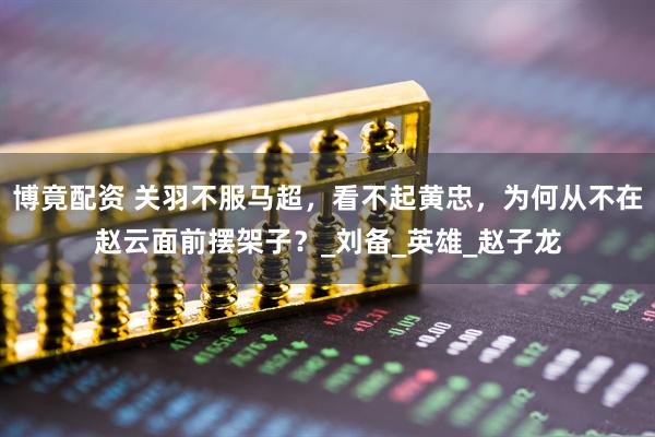 博竟配资 关羽不服马超，看不起黄忠，为何从不在赵云面前摆架子？_刘备_英雄_赵子龙