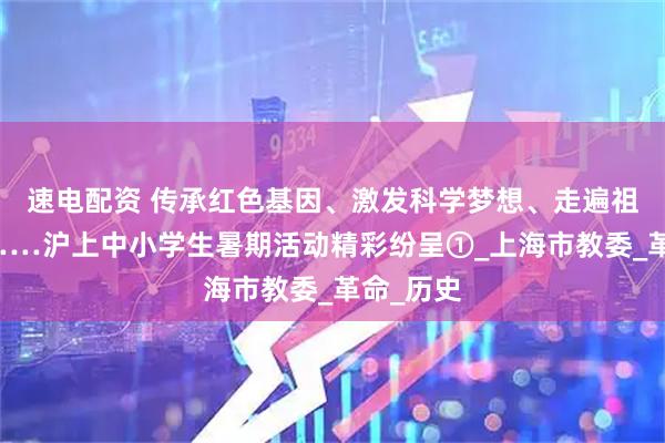 速电配资 传承红色基因、激发科学梦想、走遍祖国大地……沪上中小学生暑期活动精彩纷呈①_上海市教委_革命_历史