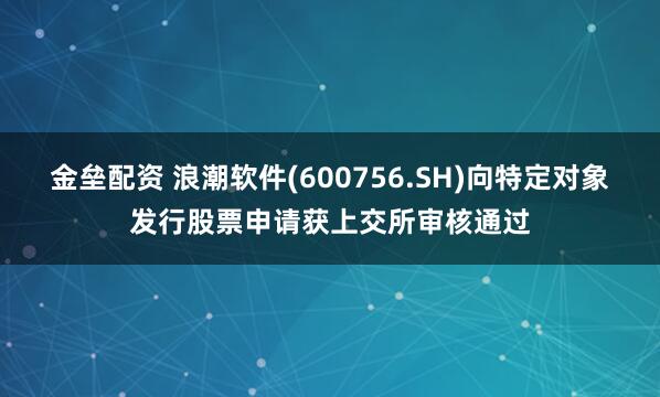 金垒配资 浪潮软件(600756.SH)向特定对象发行股票申请获上交所审核通过