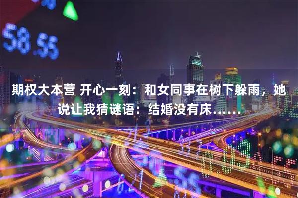 期权大本营 开心一刻：和女同事在树下躲雨，她说让我猜谜语：结婚没有床……