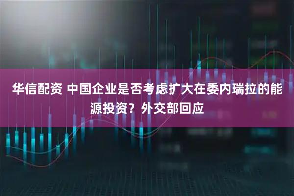 华信配资 中国企业是否考虑扩大在委内瑞拉的能源投资？外交部回应