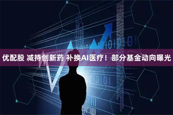 优配股 减持创新药 补换AI医疗！部分基金动向曝光