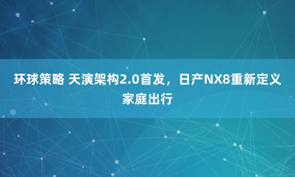 环球策略 天演架构2.0首发，日产NX8重新定义家庭出行