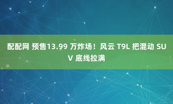 配配网 预售13.99 万炸场！风云 T9L 把混动 SUV 底线拉满