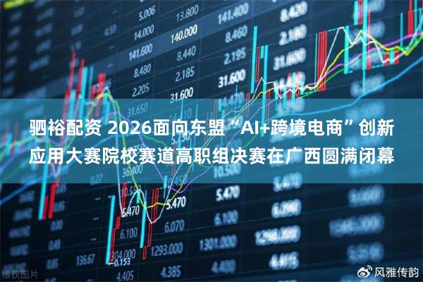 驷裕配资 2026面向东盟“AI+跨境电商”创新应用大赛院校赛道高职组决赛在广西圆满闭幕